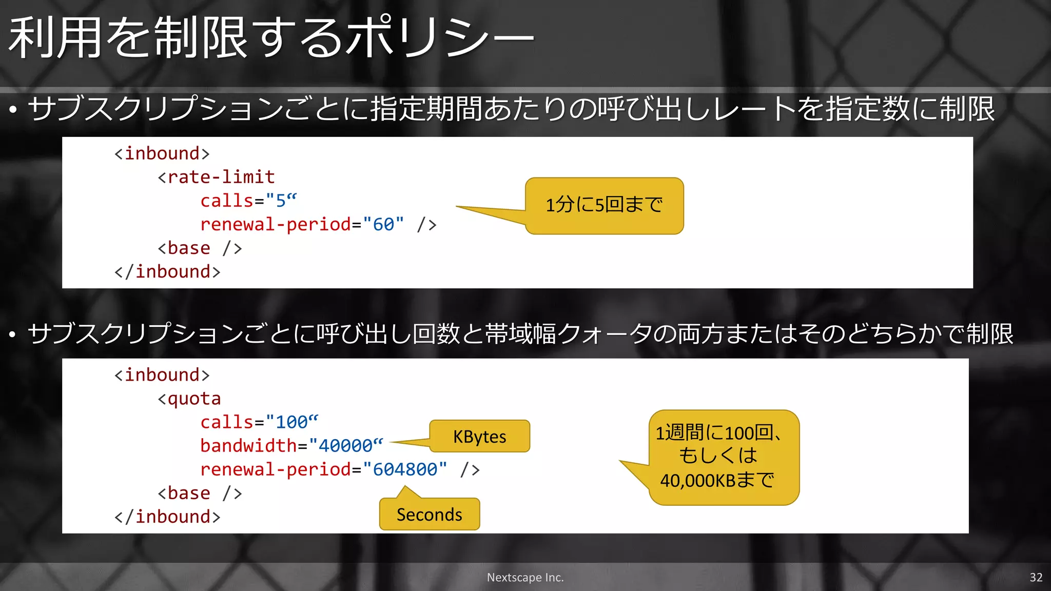 • サブスクリプションごとに指定期間あたりの呼び出しレートを指定数に制限
利用を制限するポリシー
<inbound>
<rate-limit
calls="5“
renewal-period="60" />
<base />
</inbound>
Nextscape Inc. 32
<inbound>
<quota
calls="100“
bandwidth="40000“
renewal-period="604800" />
<base />
</inbound>
• サブスクリプションごとに呼び出し回数と帯域幅クォータの両方またはそのどちらかで制限
KBytes
Seconds
1分に5回まで
1週間に100回、
もしくは
40,000KBまで
 