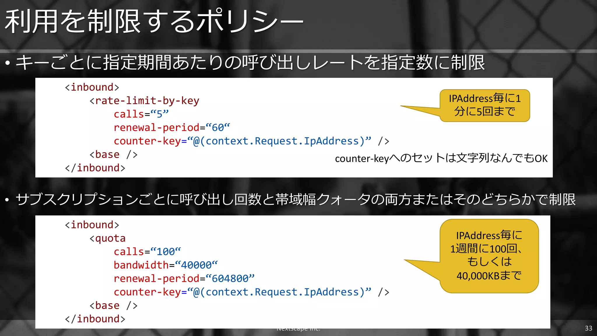 • キーごとに指定期間あたりの呼び出しレートを指定数に制限
利用を制限するポリシー
<inbound>
<rate-limit-by-key
calls=“5”
renewal-period=“60“
counter-key=“@(context.Request.IpAddress)” />
<base />
</inbound>
Nextscape Inc. 33
<inbound>
<quota
calls=“100“
bandwidth=“40000“
renewal-period=“604800”
counter-key=“@(context.Request.IpAddress)” />
<base />
</inbound>
• サブスクリプションごとに呼び出し回数と帯域幅クォータの両方またはそのどちらかで制限
IPAddress毎に1
分に5回まで
IPAddress毎に
1週間に100回、
もしくは
40,000KBまで
counter-keyへのセットは文字列なんでもOK
 