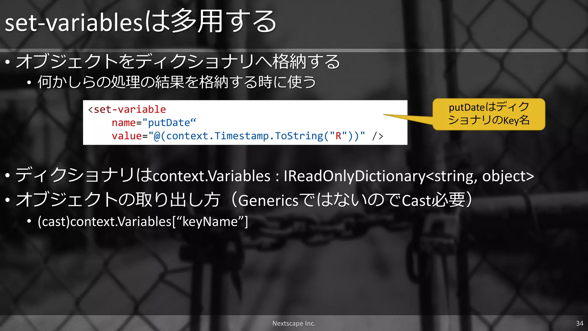 • オブジェクトをディクショナリへ格納する
• 何かしらの処理の結果を格納する時に使う
set-variablesは多用する
Nextscape Inc. 34
<set-variable
name="putDate“
value="@(context.Timestamp.ToString("R"))" />
• ディクショナリはcontext.Variables : IReadOnlyDictionary<string, object>
• オブジェクトの取り出し方（GenericsではないのでCast必要）
• (cast)context.Variables[“keyName”]
putDateはディク
ショナリのKey名
 