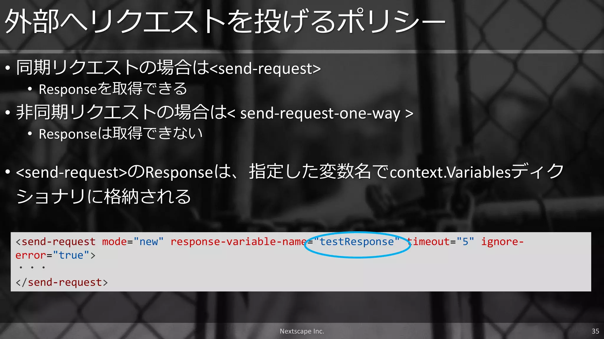 • 同期リクエストの場合は<send-request>
• Responseを取得できる
• 非同期リクエストの場合は< send-request-one-way >
• Responseは取得できない
外部へリクエストを投げるポリシー
• <send-request>のResponseは、指定した変数名でcontext.Variablesディク
ショナリに格納される
<send-request mode="new" response-variable-name="testResponse" timeout="5" ignore-
error="true">
・・・
</send-request>
Nextscape Inc. 35
 