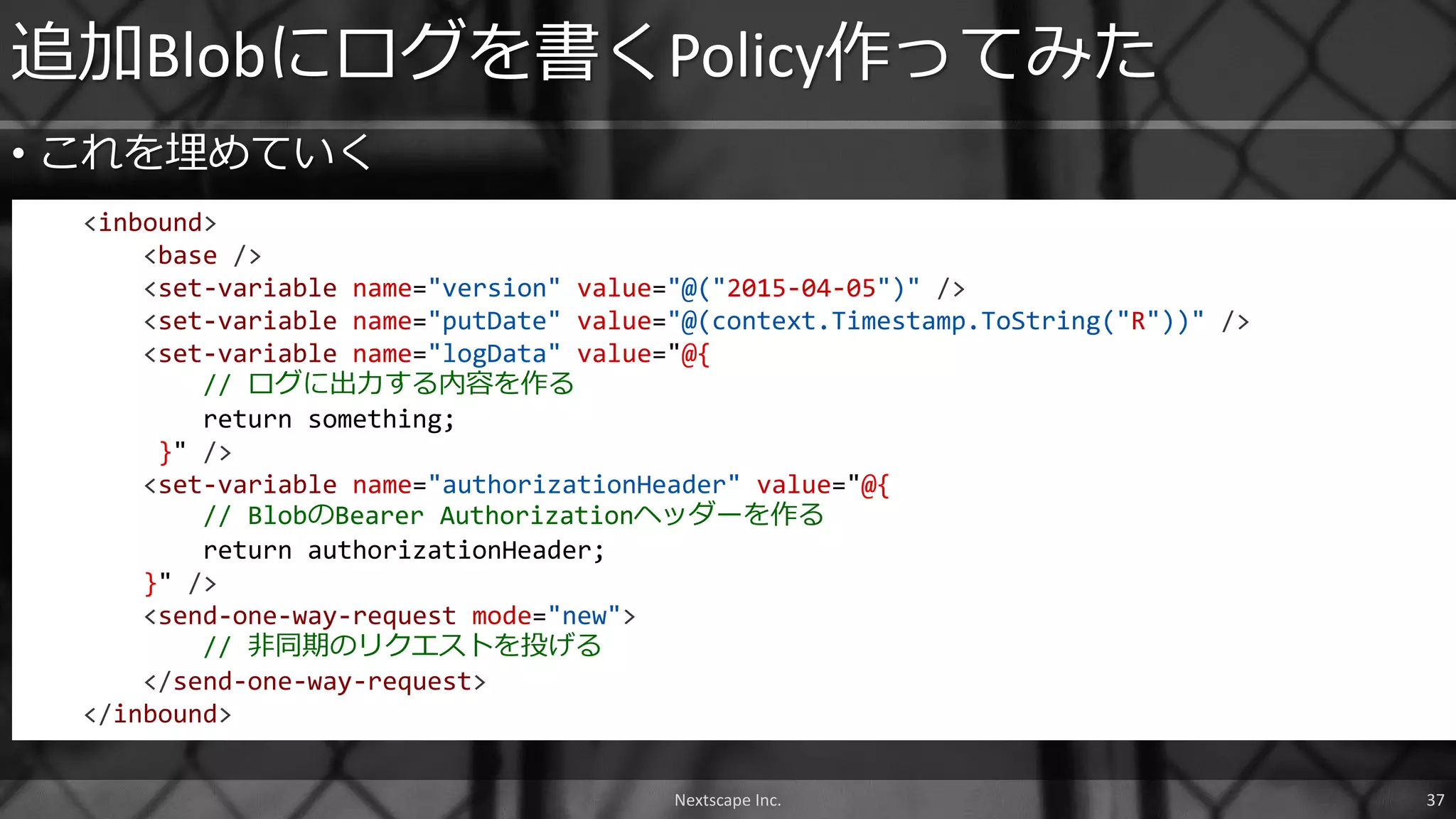 • これを埋めていく
追加Blobにログを書くPolicy作ってみた
<inbound>
<base />
<set-variable name="version" value="@("2015-04-05")" />
<set-variable name="putDate" value="@(context.Timestamp.ToString("R"))" />
<set-variable name="logData" value="@{
// ログに出力する内容を作る
return something;
}" />
<set-variable name="authorizationHeader" value="@{
// BlobのBearer Authorizationヘッダーを作る
return authorizationHeader;
}" />
<send-one-way-request mode="new">
// 非同期のリクエストを投げる
</send-one-way-request>
</inbound>
Nextscape Inc. 37
 