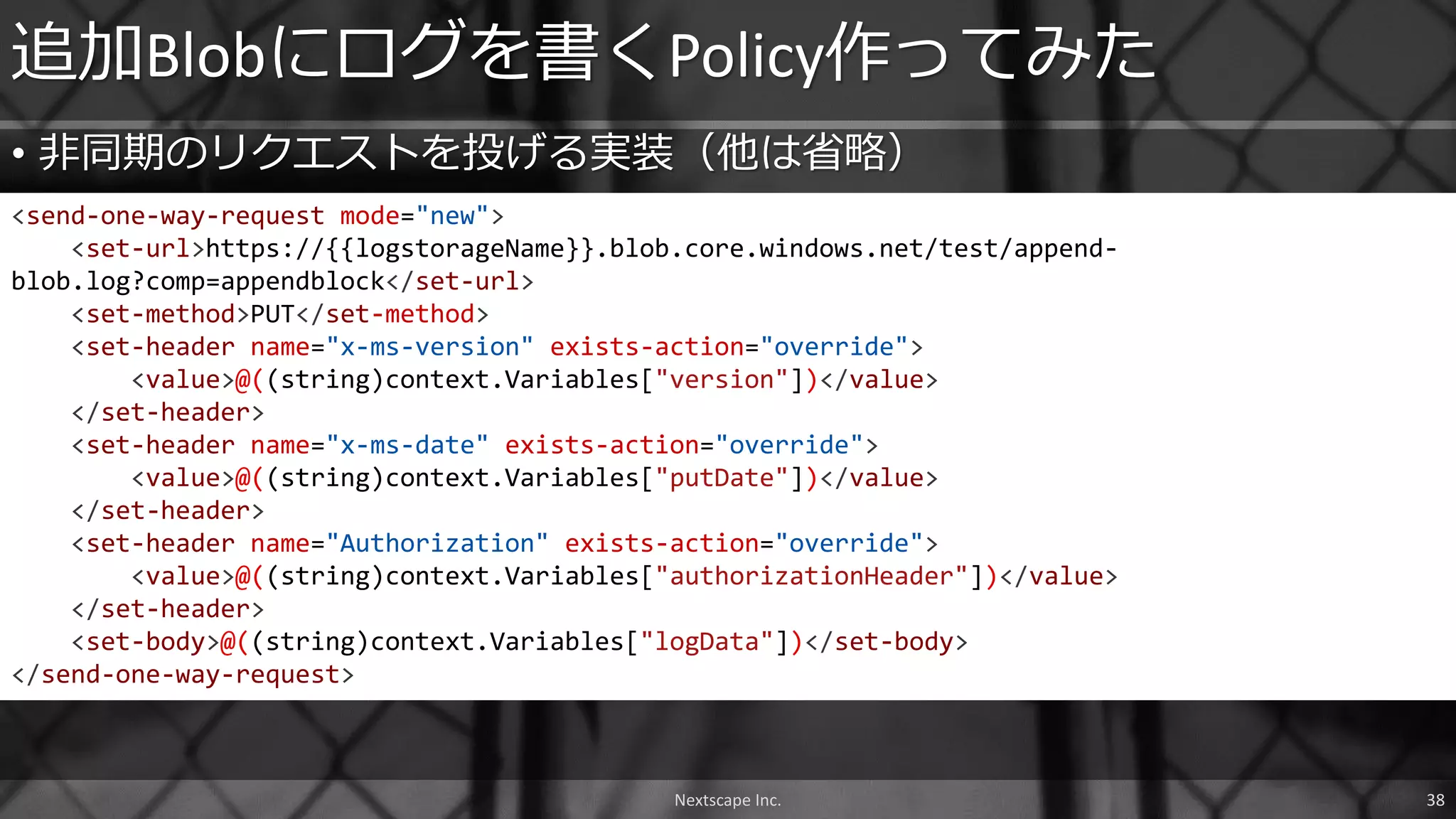• 非同期のリクエストを投げる実装（他は省略）
追加Blobにログを書くPolicy作ってみた
<send-one-way-request mode="new">
<set-url>https://{{logstorageName}}.blob.core.windows.net/test/append-
blob.log?comp=appendblock</set-url>
<set-method>PUT</set-method>
<set-header name="x-ms-version" exists-action="override">
<value>@((string)context.Variables["version"])</value>
</set-header>
<set-header name="x-ms-date" exists-action="override">
<value>@((string)context.Variables["putDate"])</value>
</set-header>
<set-header name="Authorization" exists-action="override">
<value>@((string)context.Variables["authorizationHeader"])</value>
</set-header>
<set-body>@((string)context.Variables["logData"])</set-body>
</send-one-way-request>
Nextscape Inc. 38
 