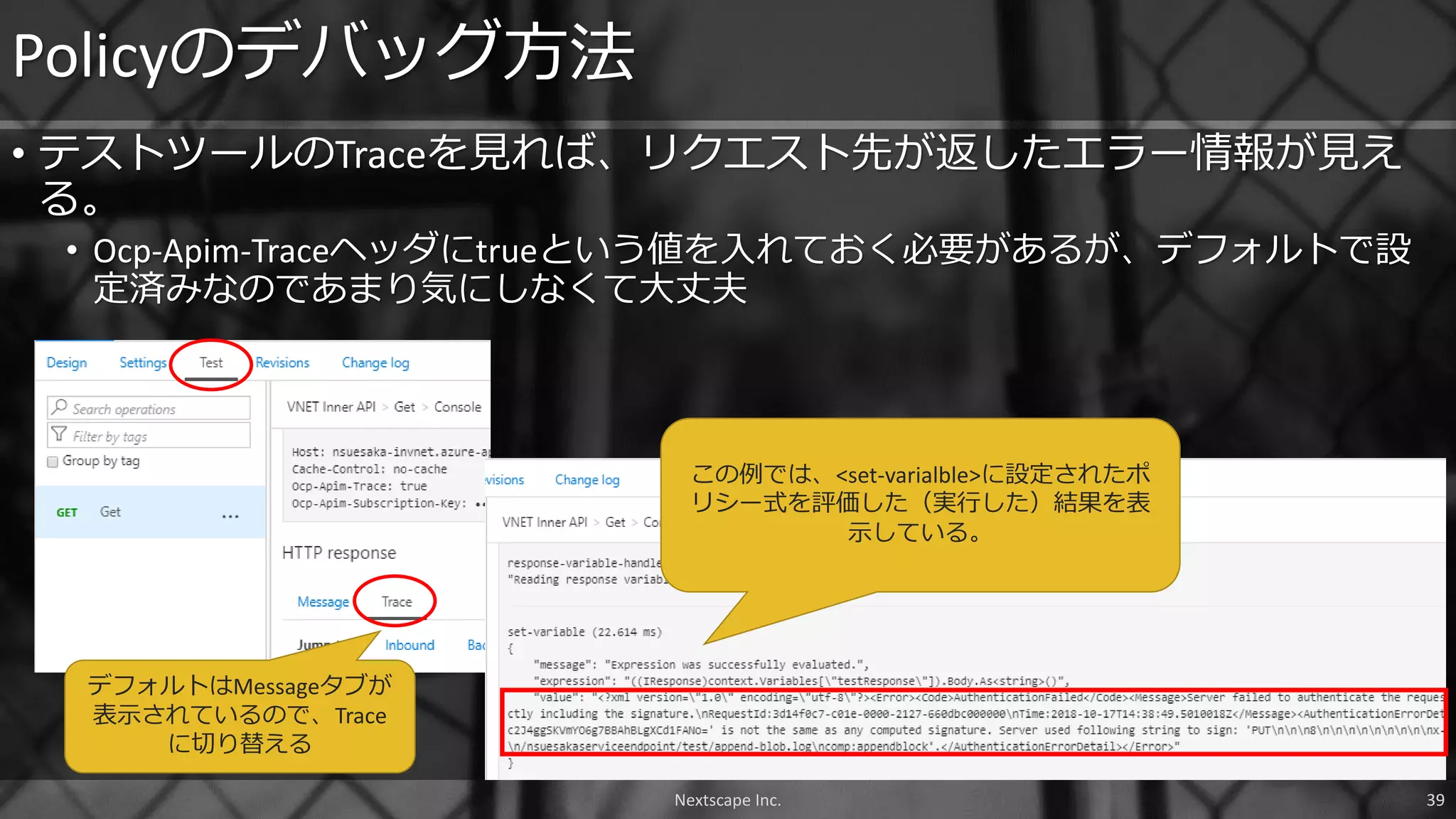• テストツールのTraceを見れば、リクエスト先が返したエラー情報が見え
る。
• Ocp-Apim-Traceヘッダにtrueという値を入れておく必要があるが、デフォルトで設
定済みなのであまり気にしなくて大丈夫
Policyのデバッグ方法
Nextscape Inc. 39
デフォルトはMessageタブが
表示されているので、Trace
に切り替える
この例では、<set-varialble>に設定されたポ
リシー式を評価した（実行した）結果を表
示している。
 