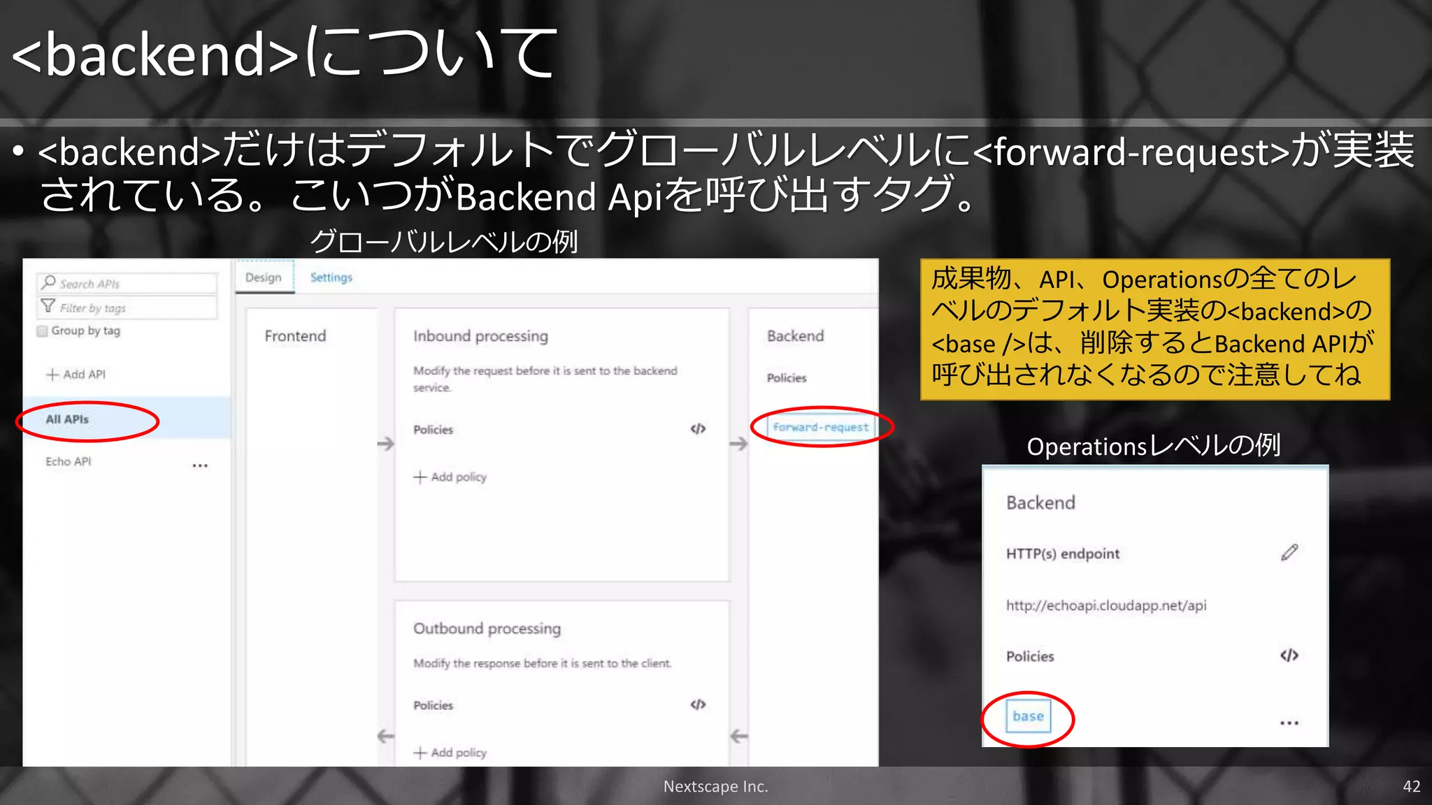 • <backend>だけはデフォルトでグローバルレベルに<forward-request>が実装
されている。こいつがBackend Apiを呼び出すタグ。
<backend>について
Nextscape Inc. 42
成果物、API、Operationsの全てのレ
ベルのデフォルト実装の<backend>の
<base />は、削除するとBackend APIが
呼び出されなくなるので注意してね
Operationsレベルの例
グローバルレベルの例
 