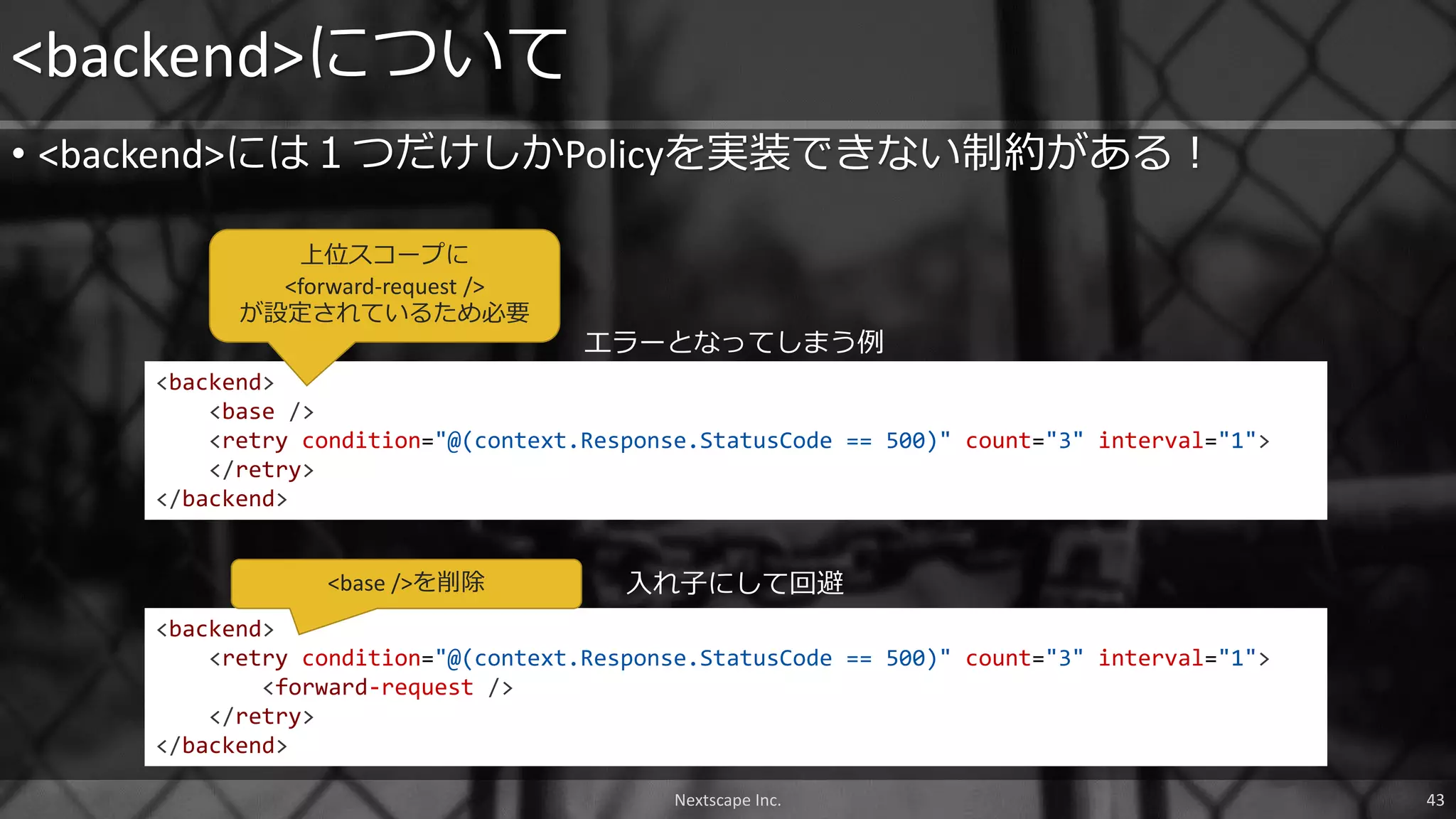 • <backend>には１つだけしかPolicyを実装できない制約がある！
<backend>について
Nextscape Inc. 43
<backend>
<retry condition="@(context.Response.StatusCode == 500)" count="3" interval="1">
<forward-request />
</retry>
</backend>
<backend>
<base />
<retry condition="@(context.Response.StatusCode == 500)" count="3" interval="1">
</retry>
</backend>
エラーとなってしまう例
入れ子にして回避
上位スコープに
<forward-request />
が設定されているため必要
<base />を削除
 