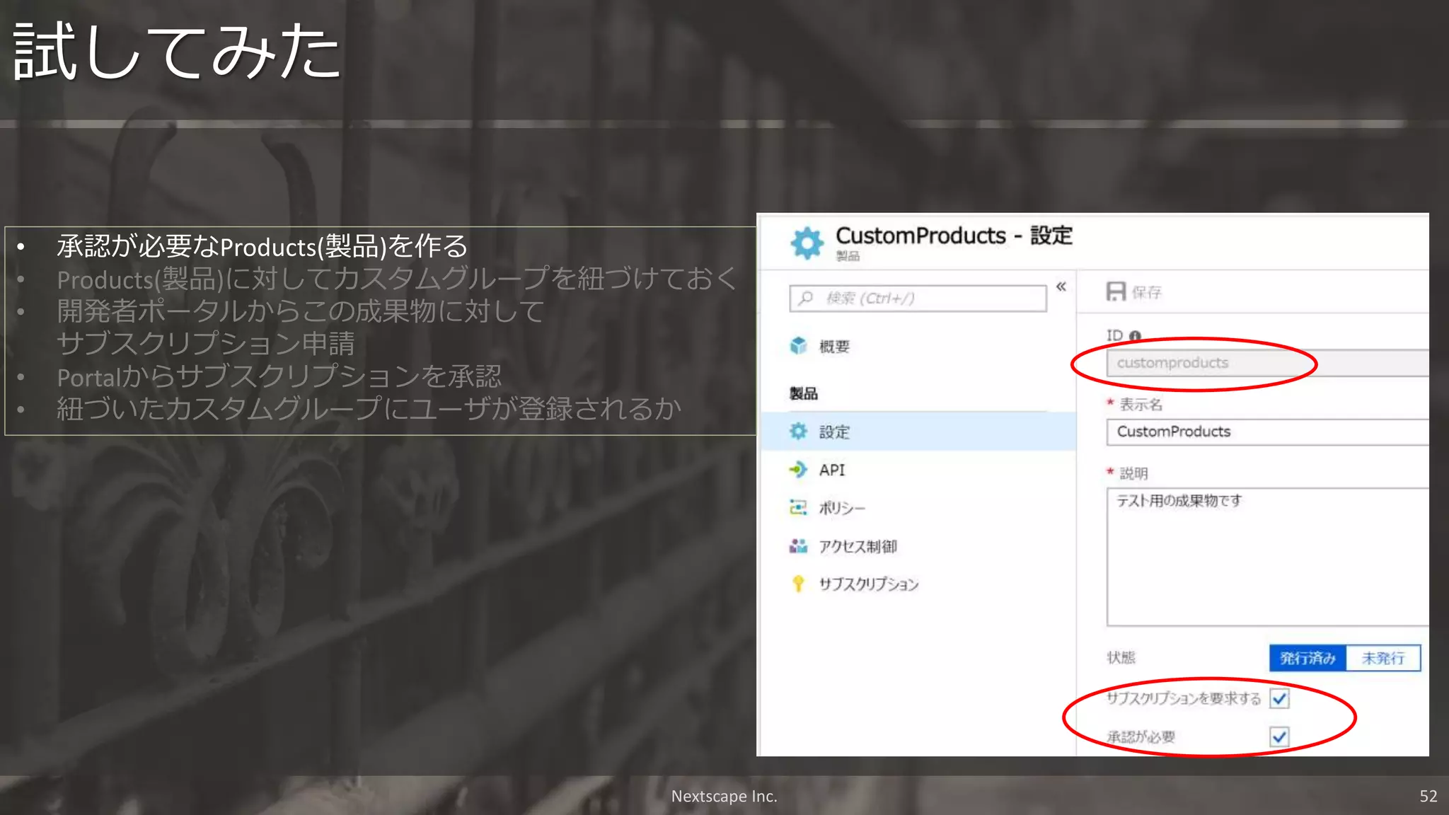 試してみた
Nextscape Inc. 52
• 承認が必要なProducts(製品)を作る
• Products(製品)に対してカスタムグループを紐づけておく
• 開発者ポータルからこの成果物に対して
サブスクリプション申請
• Portalからサブスクリプションを承認
• 紐づいたカスタムグループにユーザが登録されるか
 