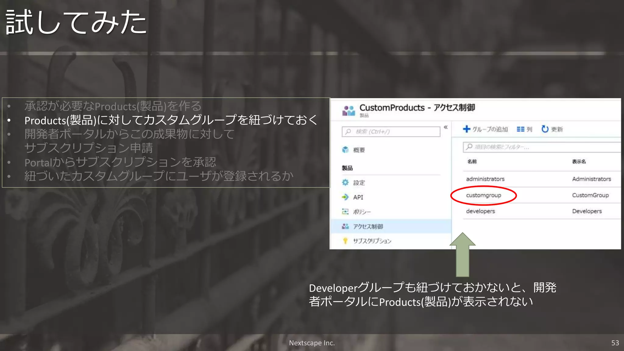 試してみた
Nextscape Inc. 53
• 承認が必要なProducts(製品)を作る
• Products(製品)に対してカスタムグループを紐づけておく
• 開発者ポータルからこの成果物に対して
サブスクリプション申請
• Portalからサブスクリプションを承認
• 紐づいたカスタムグループにユーザが登録されるか
Developerグループも紐づけておかないと、開発
者ポータルにProducts(製品)が表示されない
 