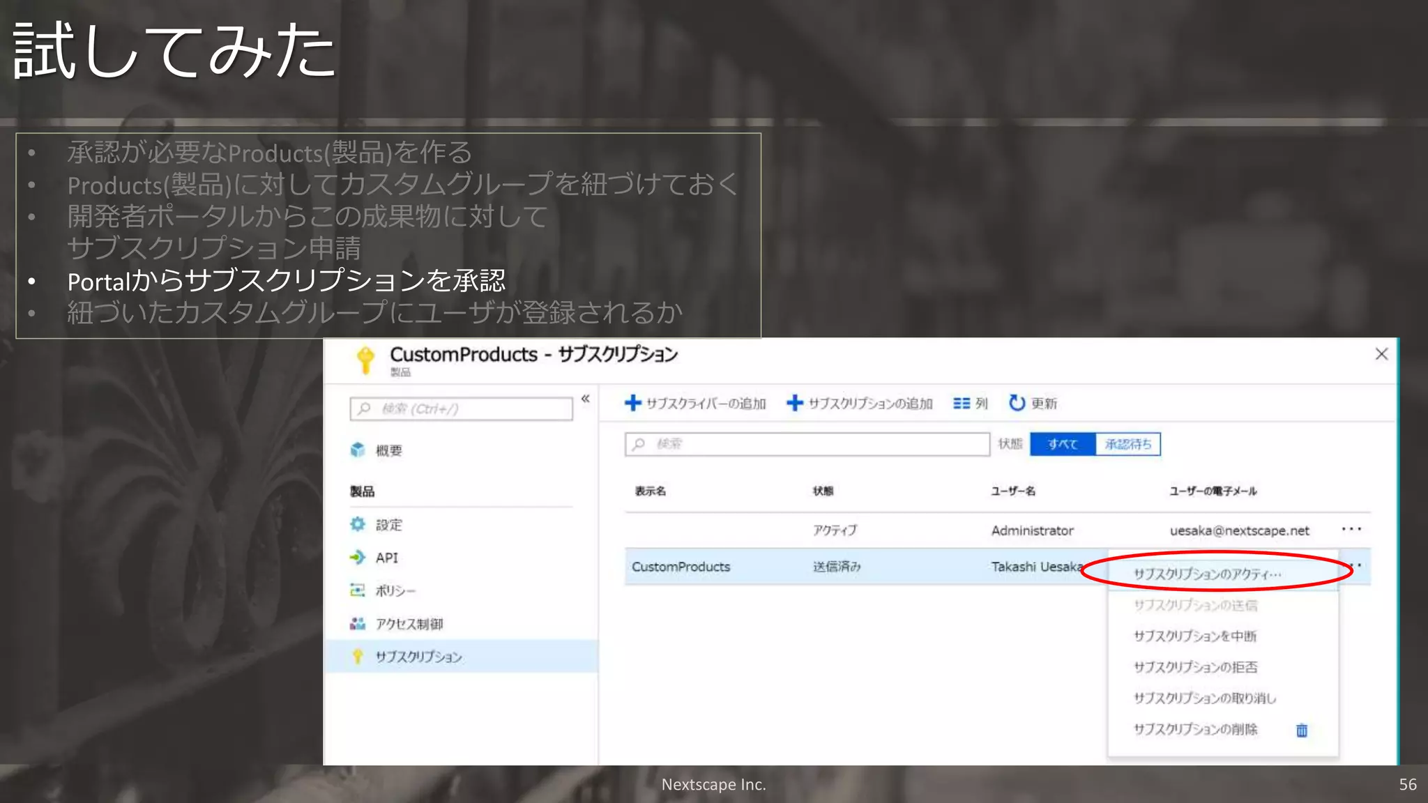 試してみた
Nextscape Inc. 56
• 承認が必要なProducts(製品)を作る
• Products(製品)に対してカスタムグループを紐づけておく
• 開発者ポータルからこの成果物に対して
サブスクリプション申請
• Portalからサブスクリプションを承認
• 紐づいたカスタムグループにユーザが登録されるか
 