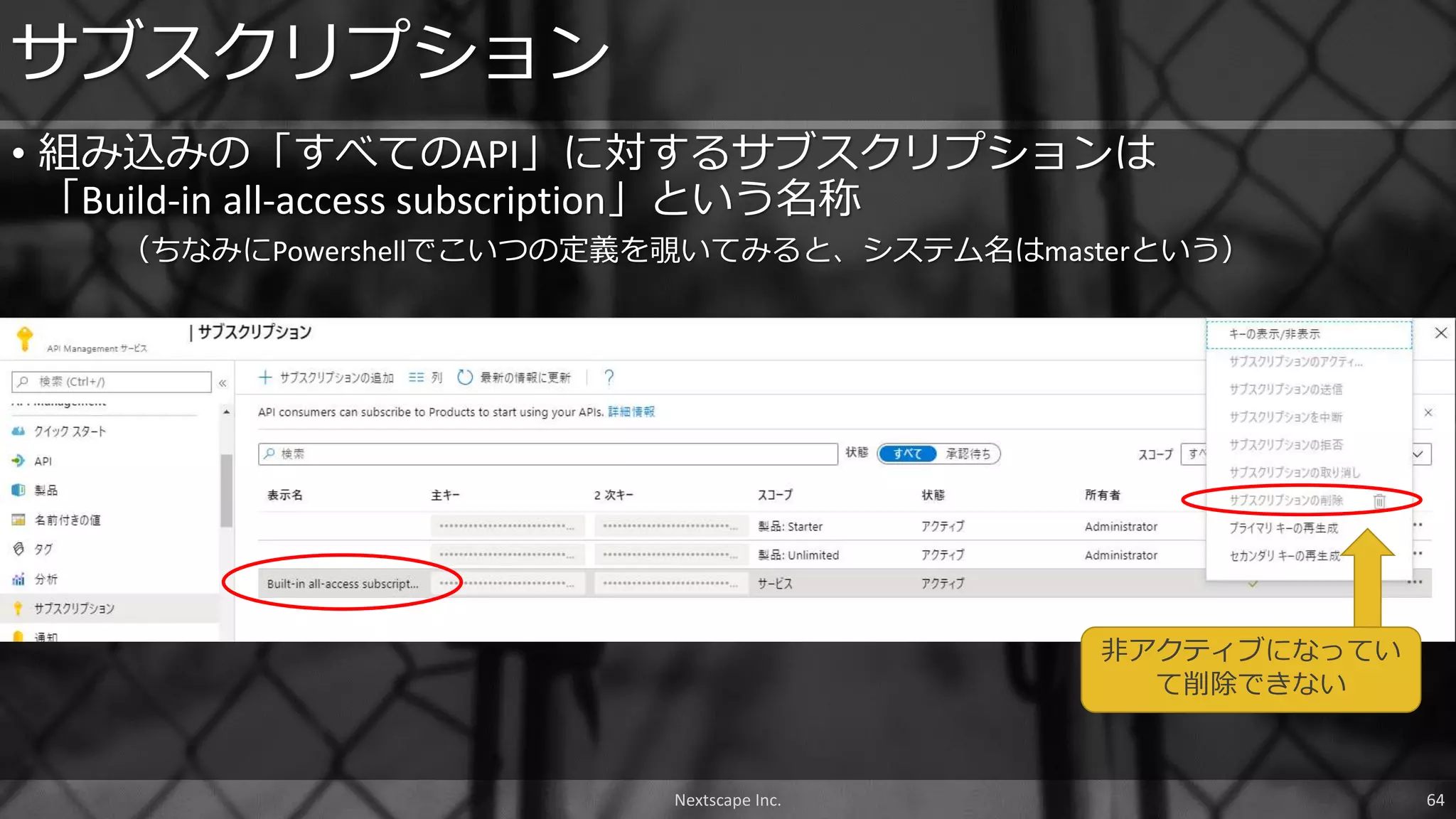 Nextscape Inc. 64
• 組み込みの「すべてのAPI」に対するサブスクリプションは
「Build-in all-access subscription」という名称
（ちなみにPowershellでこいつの定義を覗いてみると、システム名はmasterという）
サブスクリプション
非アクティブになってい
て削除できない
 