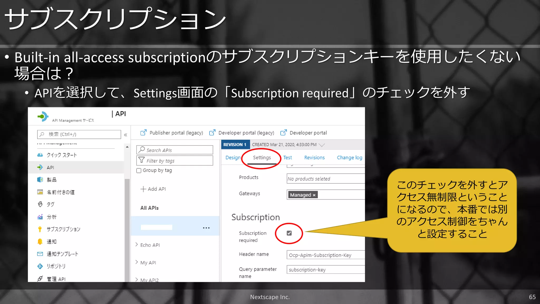 Nextscape Inc. 65
• Built-in all-access subscriptionのサブスクリプションキーを使用したくない
場合は？
• APIを選択して、Settings画面の「Subscription required」のチェックを外す
サブスクリプション
このチェックを外すとア
クセス無制限ということ
になるので、本番では別
のアクセス制御をちゃん
と設定すること
 