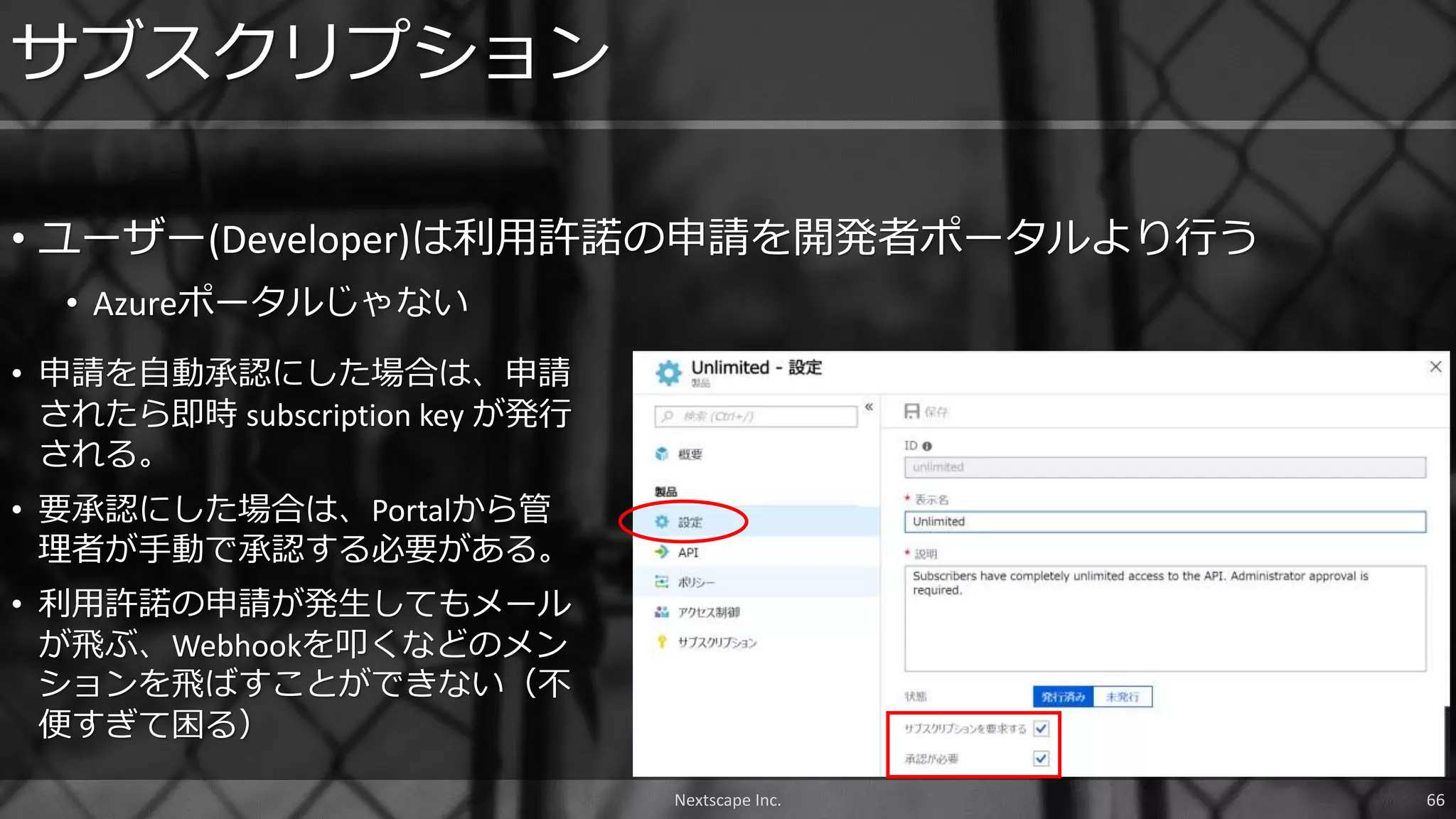 • ユーザー(Developer)は利用許諾の申請を開発者ポータルより行う
• Azureポータルじゃない
サブスクリプション
Nextscape Inc. 66
• 申請を自動承認にした場合は、申請
されたら即時 subscription key が発行
される。
• 要承認にした場合は、Portalから管
理者が手動で承認する必要がある。
• 利用許諾の申請が発生してもメール
が飛ぶ、Webhookを叩くなどのメン
ションを飛ばすことができない（不
便すぎて困る）
 