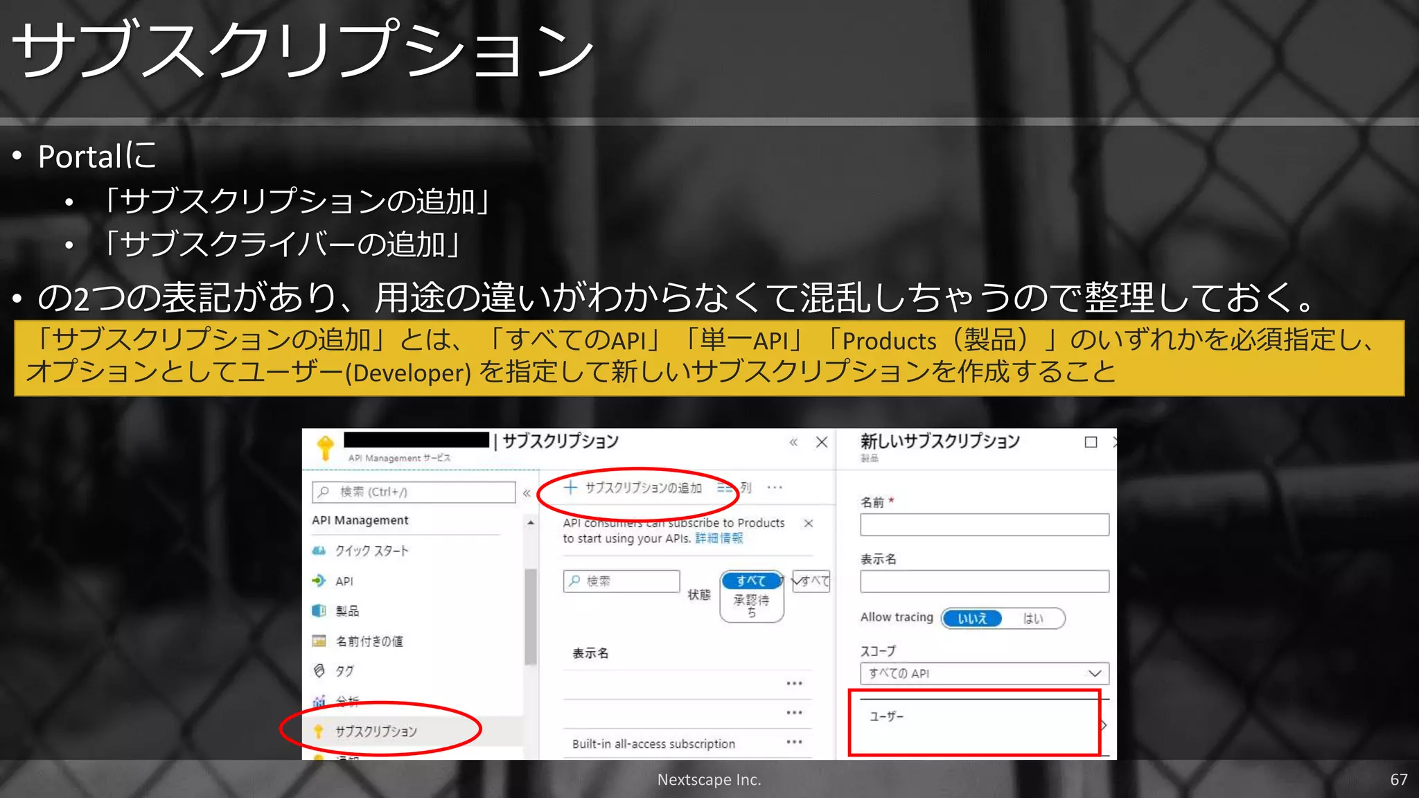 • Portalに
• 「サブスクリプションの追加」
• 「サブスクライバーの追加」
• の2つの表記があり、用途の違いがわからなくて混乱しちゃうので整理しておく。
サブスクリプション
「サブスクリプションの追加」とは、「すべてのAPI」「単一API」「Products（製品）」のいずれかを必須指定し、
オプションとしてユーザー(Developer) を指定して新しいサブスクリプションを作成すること
Nextscape Inc. 67
 