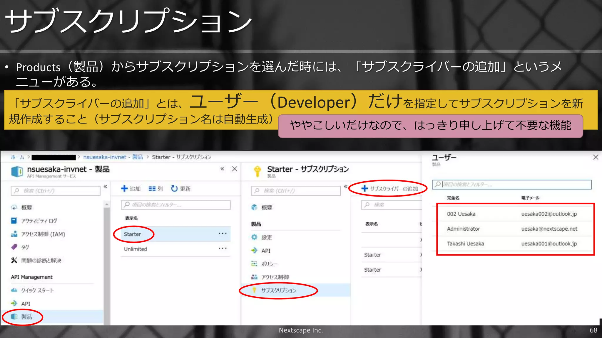• Products（製品）からサブスクリプションを選んだ時には、「サブスクライバーの追加」というメ
ニューがある。
サブスクリプション
「サブスクライバーの追加」とは、ユーザー（Developer）だけを指定してサブスクリプションを新
規作成すること（サブスクリプション名は自動生成）
Nextscape Inc. 68
ややこしいだけなので、はっきり申し上げて不要な機能
 