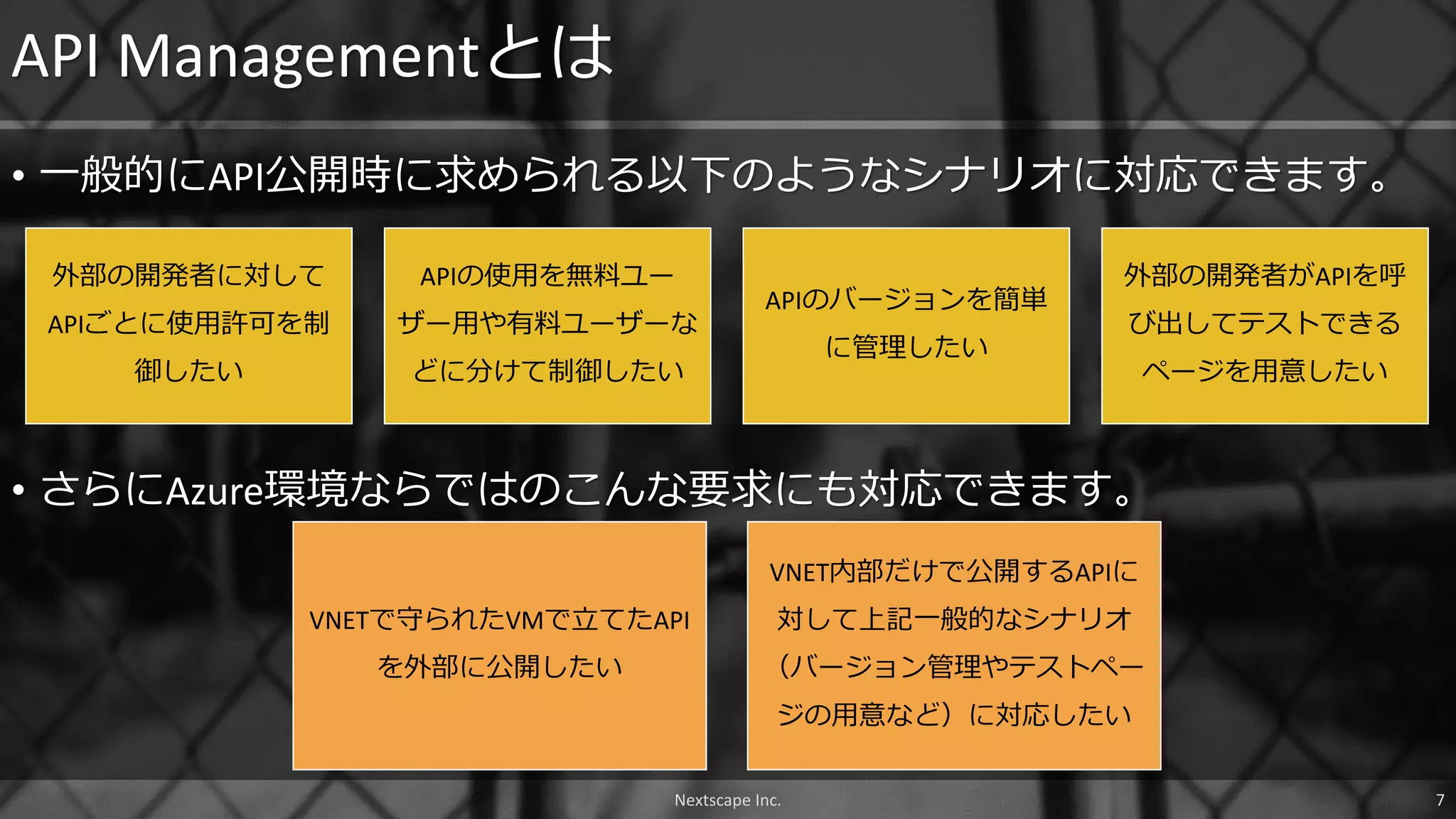 • 一般的にAPI公開時に求められる以下のようなシナリオに対応できます。
API Managementとは
外部の開発者に対して
APIごとに使用許可を制
御したい
APIの使用を無料ユー
ザー用や有料ユーザーな
どに分けて制御したい
APIのバージョンを簡単
に管理したい
外部の開発者がAPIを呼
び出してテストできる
ページを用意したい
• さらにAzure環境ならではのこんな要求にも対応できます。
VNETで守られたVMで立てたAPI
を外部に公開したい
VNET内部だけで公開するAPIに
対して上記一般的なシナリオ
（バージョン管理やテストペー
ジの用意など）に対応したい
Nextscape Inc. 7
 