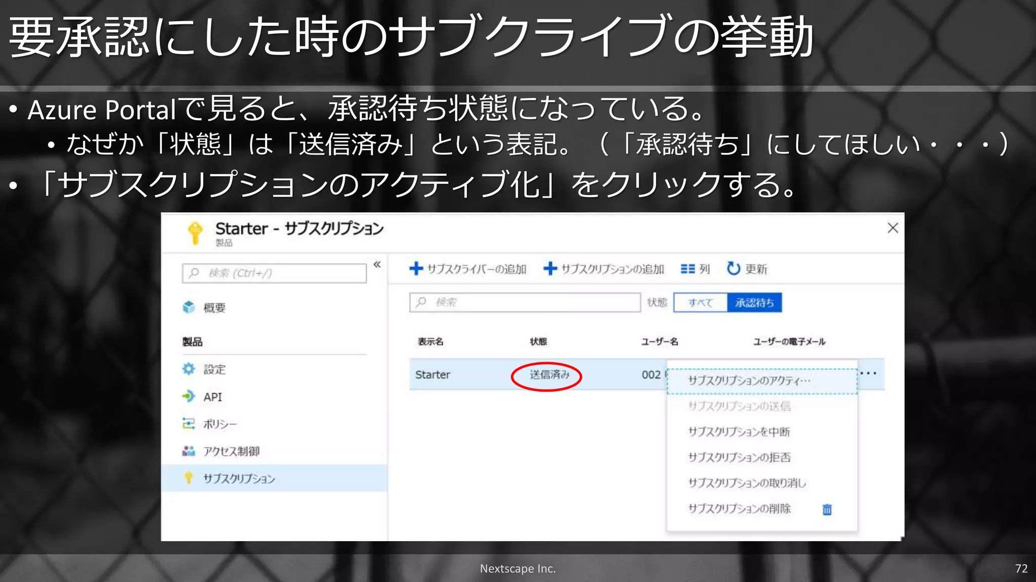 • Azure Portalで見ると、承認待ち状態になっている。
• なぜか「状態」は「送信済み」という表記。（「承認待ち」にしてほしい・・・）
• 「サブスクリプションのアクティブ化」をクリックする。
要承認にした時のサブクライブの挙動
Nextscape Inc. 72
 