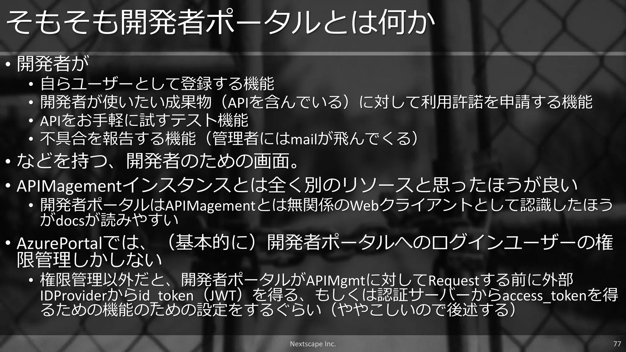 • 開発者が
• 自らユーザーとして登録する機能
• 開発者が使いたい成果物（APIを含んでいる）に対して利用許諾を申請する機能
• APIをお手軽に試すテスト機能
• 不具合を報告する機能（管理者にはmailが飛んでくる）
• などを持つ、開発者のための画面。
• APIMagementインスタンスとは全く別のリソースと思ったほうが良い
• 開発者ポータルはAPIMagementとは無関係のWebクライアントとして認識したほう
がdocsが読みやすい
• AzurePortalでは、（基本的に）開発者ポータルへのログインユーザーの権
限管理しかしない
• 権限管理以外だと、開発者ポータルがAPIMgmtに対してRequestする前に外部
IDProviderからid_token（JWT）を得る、もしくは認証サーバーからaccess_tokenを得
るための機能のための設定をするぐらい（ややこしいので後述する）
そもそも開発者ポータルとは何か
Nextscape Inc. 77
 