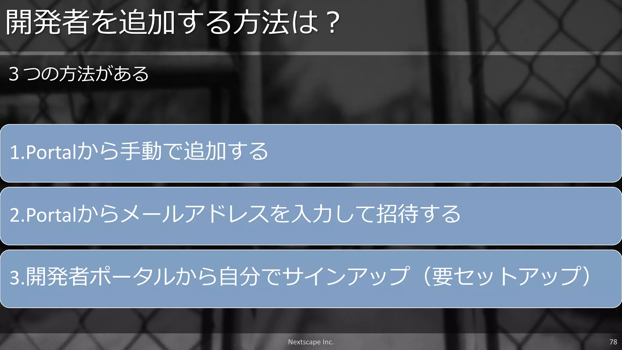 1.Portalから手動で追加する
2.Portalからメールアドレスを入力して招待する
3.開発者ポータルから自分でサインアップ（要セットアップ）
開発者を追加する方法は？
３つの方法がある
Nextscape Inc. 78
 