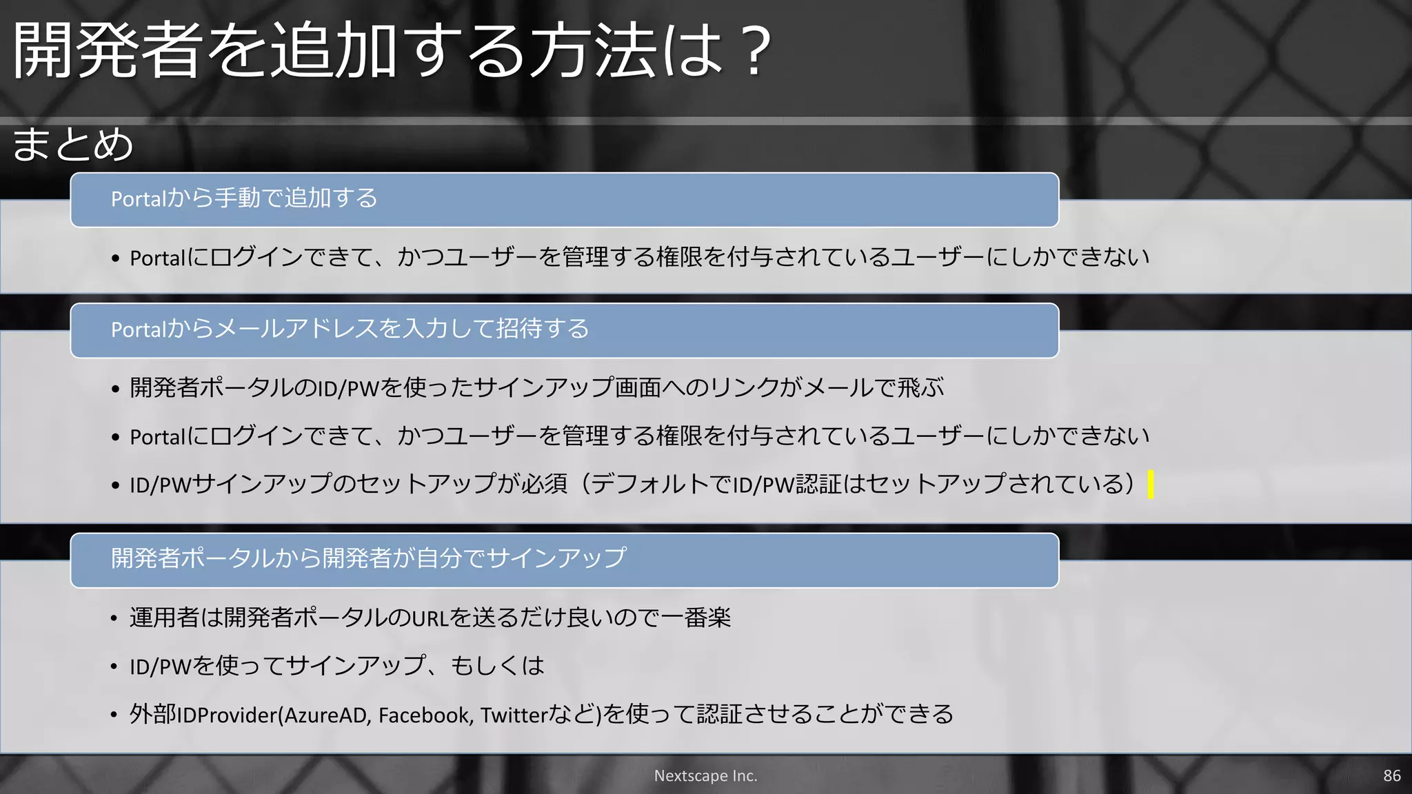 • Portalにログインできて、かつユーザーを管理する権限を付与されているユーザーにしかできない
Portalから手動で追加する
• 開発者ポータルのID/PWを使ったサインアップ画面へのリンクがメールで飛ぶ
• Portalにログインできて、かつユーザーを管理する権限を付与されているユーザーにしかできない
• ID/PWサインアップのセットアップが必須（デフォルトでID/PW認証はセットアップされている）
Portalからメールアドレスを入力して招待する
• 運用者は開発者ポータルのURLを送るだけ良いので一番楽
• ID/PWを使ってサインアップ、もしくは
• 外部IDProvider(AzureAD, Facebook, Twitterなど)を使って認証させることができる
開発者ポータルから開発者が自分でサインアップ
開発者を追加する方法は？
まとめ
Nextscape Inc. 86
 