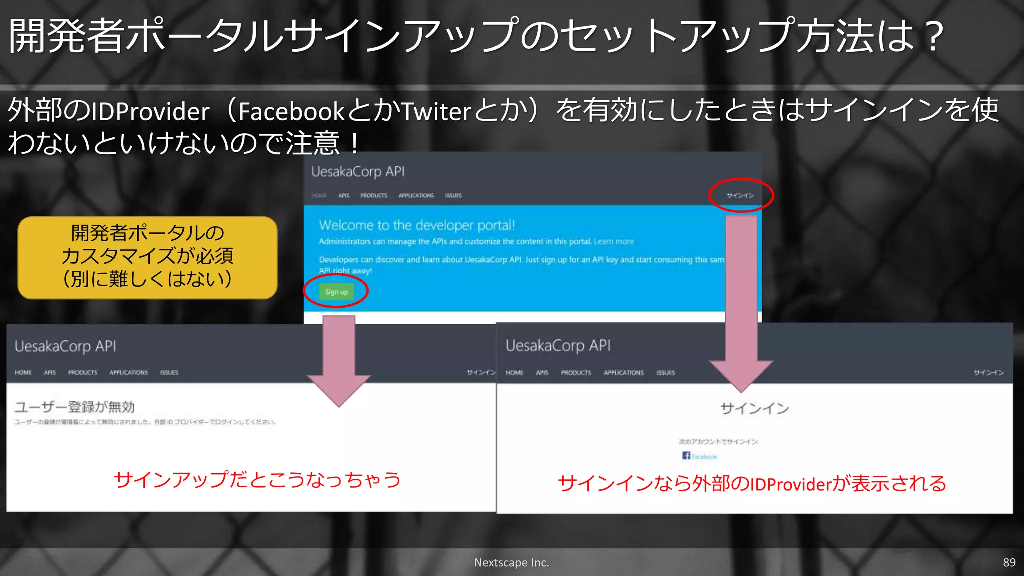 サインアップだとこうなっちゃう サインインなら外部のIDProviderが表示される
外部のIDProvider（FacebookとかTwiterとか）を有効にしたときはサインインを使
わないといけないので注意！
開発者ポータルサインアップのセットアップ方法は？
Nextscape Inc. 89
開発者ポータルの
カスタマイズが必須
（別に難しくはない）
 