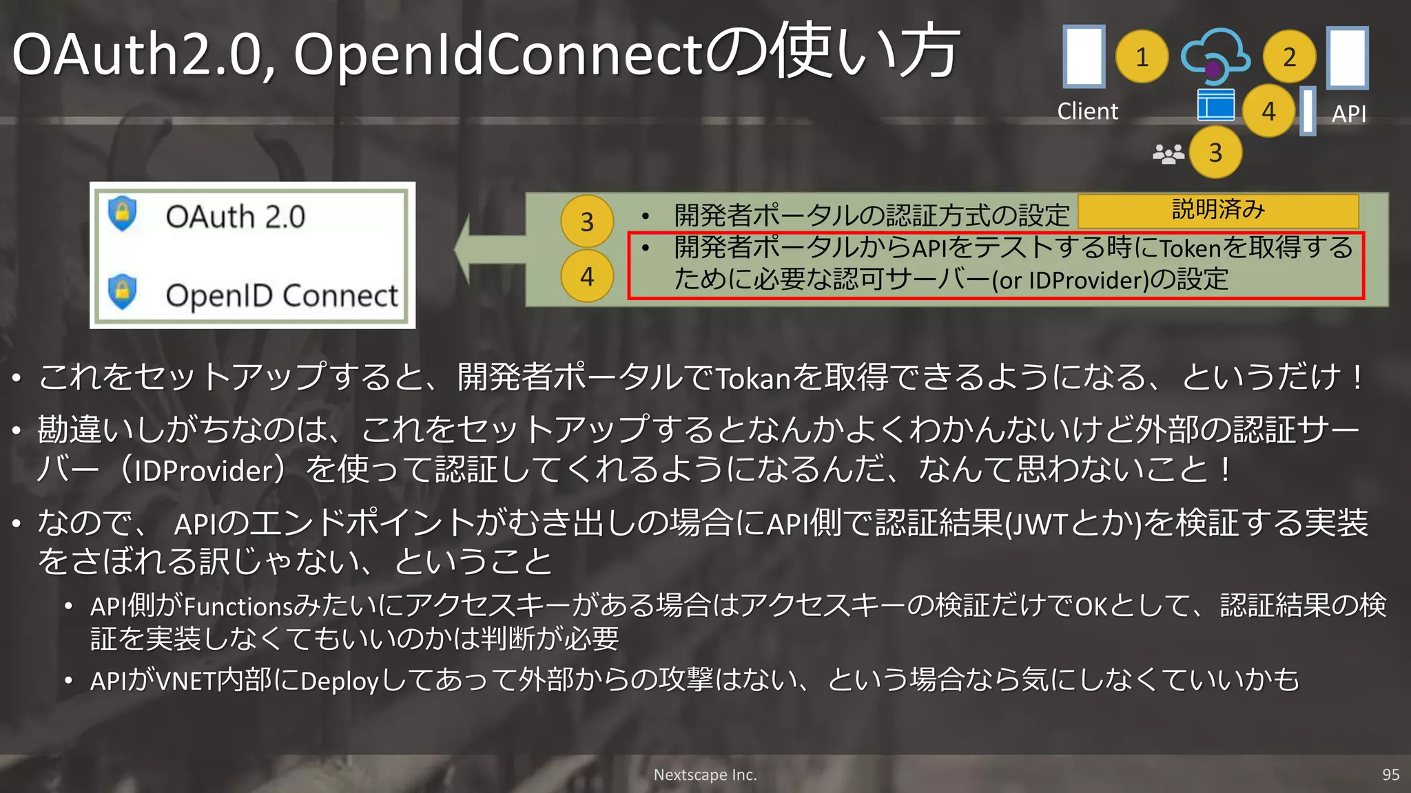 • これをセットアップすると、開発者ポータルでTokanを取得できるようになる、というだけ！
• 勘違いしがちなのは、これをセットアップするとなんかよくわかんないけど外部の認証サー
バー（IDProvider）を使って認証してくれるようになるんだ、なんて思わないこと！
• なので、 APIのエンドポイントがむき出しの場合にAPI側で認証結果(JWTとか)を検証する実装
をさぼれる訳じゃない、ということ
• API側がFunctionsみたいにアクセスキーがある場合はアクセスキーの検証だけでOKとして、認証結果の検
証を実装しなくてもいいのかは判断が必要
• APIがVNET内部にDeployしてあって外部からの攻撃はない、という場合なら気にしなくていいかも
OAuth2.0, OpenIdConnectの使い方
• 開発者ポータルの認証方式の設定
• 開発者ポータルからAPIをテストする時にTokenを取得する
ために必要な認可サーバー(or IDProvider)の設定4
3
Nextscape Inc. 95
1 2
3
APIClient 4
説明済み
 