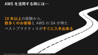 © 2020, Amazon Web Services, Inc. or its Affiliates. All rights reserved. Amazon Confidential and Trademark
AWS を活⽤する時には…
10 年以上の経験から、
数多くのお客様と AWS の SA が得た
ベストプラクティスがすぐに⼊⼿出来る
 
