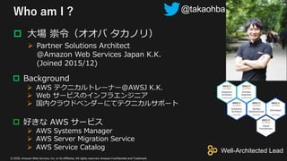 © 2020, Amazon Web Services, Inc. or its Affiliates. All rights reserved. Amazon Confidential and Trademark
Who am I ?
p ⼤場 崇令（オオバ タカノリ）
Ø Partner Solutions Architect
@Amazon Web Services Japan K.K.
(Joined 2015/12)
p Background
Ø AWS テクニカルトレーナー@AWSJ K.K.
Ø Web サービスのインフラエンジニア
Ø 国内クラウドベンダーにてテクニカルサポート
p 好きな AWS サービス
Ø AWS Systems Manager
Ø AWS Server Migration Service
Ø AWS Service Catalog
@takaohba
Well-Architected Lead
 