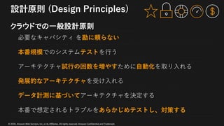 © 2020, Amazon Web Services, Inc. or its Affiliates. All rights reserved. Amazon Confidential and Trademark
設計原則 (Design Principles)
クラウドでの一般設計原則
必要なキャパシティ を勘に頼らない
本番規模でのシステムテストを⾏う
アーキテクチャ試⾏の回数を増やすために⾃動化を取り⼊れる
発展的なアーキテクチャを受け⼊れる
データ計測に基づいてアーキテクチャを決定する
本番で想定されるトラブルをあらかじめテストし、対策する
 