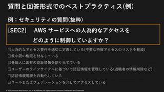 © 2020, Amazon Web Services, Inc. or its Affiliates. All rights reserved. Amazon Confidential and Trademark
質問と回答形式でのベストプラクティス(例)
例：セキュリティの質問(抜粋)
[SEC2] AWS サービスへの⼈為的なアクセスを
どのように制御していますか？
□⼈為的なアクセス要件を適切に定義している(不要な特権アクセスのリスクを軽減)
□最⼩限の権限を付与している
□各個⼈に固有の認証情報を割り当てている
□ユーザーのライフサイクルに基づいて認証情報を管理している(退職者の情報削除など)
□認証情報管理を⾃動化している
□ロールまたはフェデレーションを介してアクセスしている
 