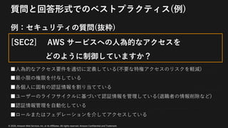 © 2020, Amazon Web Services, Inc. or its Affiliates. All rights reserved. Amazon Confidential and Trademark
質問と回答形式でのベストプラクティス(例)
例：セキュリティの質問(抜粋)
[SEC2] AWS サービスへの⼈為的なアクセスを
どのように制御していますか？
■⼈為的なアクセス要件を適切に定義している(不要な特権アクセスのリスクを軽減)
■最⼩限の権限を付与している
■各個⼈に固有の認証情報を割り当てている
■ユーザーのライフサイクルに基づいて認証情報を管理している(退職者の情報削除など)
■認証情報管理を⾃動化している
■ロールまたはフェデレーションを介してアクセスしている
 