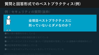 © 2020, Amazon Web Services, Inc. or its Affiliates. All rights reserved. Amazon Confidential and Trademark
質問と回答形式でのベストプラクティス(例)
例：セキュリティの質問(抜粋)
[SEC2] AWSサービスへの⼈為的なアクセスを
どのように制御していますか？
■⼈為的なアクセス要件を適切に定義している(不要な特権アクセスのリスクを軽減)
■最⼩限の権限を付与している
■各個⼈に固有の認証情報を割り当てている
■ユーザーのライフサイクルに基づいて認証情報を管理している(退職者の情報削除など)
■認証情報管理を⾃動化している
■ロールまたはフェデレーションを介してアクセスしている
全項⽬ベストプラクティスに
則っていないとダメなのか？
 