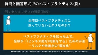 © 2020, Amazon Web Services, Inc. or its Affiliates. All rights reserved. Amazon Confidential and Trademark
質問と回答形式でのベストプラクティス(例)
例：セキュリティの質問(抜粋)
[SEC2] AWSサービスへの⼈為的なアクセスを
どのように制御していますか？
■⼈為的なアクセス要件を適切に定義している(不要な特権アクセスのリスクを軽減)
■最⼩限の権限を付与している
■各個⼈に固有の認証情報を割り当てている
■ユーザーのライフサイクルに基づいて認証情報を管理している(退職者の情報削除など)
■認証情報管理を⾃動化している
■ロールまたはフェデレーションを介してアクセスしている
全項⽬ベストプラクティスに
則っていないとダメなのか？
ベストプラクティスを知った上で、
皆様が「(ビジネス的な)判断をする」ための⼿法
→リスクや改善点の”顕在化”
本番環境で何かしらのトラブルが発⽣したときに、お客様が「それ先に聞いておいたら良かったのに…」となることは避けたい
 