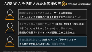 © 2020, Amazon Web Services, Inc. or its Affiliates. All rights reserved. Amazon Confidential and Trademark
AWS W-A を活⽤されたお客様の声
網羅的なチェックリストにより、サービス開始前に
セキュリティや信頼性のリスクを発⾒できて⾮常によかった
⾃社の設計に対して、AWS のベストプラクティスとの
答え合わせが出来てよかった。⾃信を持てた
オンプレミスからの移⾏だったが「漠然と AWS を 100% 活⽤
できてない。なんとかしないと…」とは思っていた。
最適化や改善すべきポイントが明確になってよかった
 