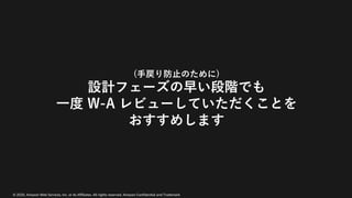 © 2020, Amazon Web Services, Inc. or its Affiliates. All rights reserved. Amazon Confidential and Trademark
(⼿戻り防⽌のために)
設計フェーズの早い段階でも
⼀度 W-A レビューしていただくことを
おすすめします
 