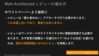 © 2020, Amazon Web Services, Inc. or its Affiliates. All rights reserved. Amazon Confidential and Trademark
Well-Architected レビューの進め⽅
ホワイトペーパーより抜粋①
・レビューは「誰も責めない」アプローチで⾏う必要があります。
これは話し合いであり、監査ではありません
・レビューはワークロードのライフサイクル中に複数回実施する必要が
あります。まず変更が困難な⼀⽅通⾏のドア (のような決定) を避ける
ため、設計の初期段階におけるレビューを実施します。
是⾮ホワイトペーパーもお読みください
 