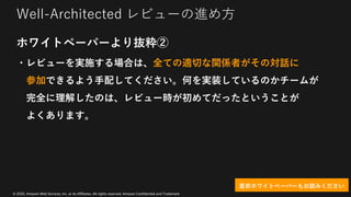 © 2020, Amazon Web Services, Inc. or its Affiliates. All rights reserved. Amazon Confidential and Trademark
Well-Architected レビューの進め⽅
ホワイトペーパーより抜粋②
・レビューを実施する場合は、全ての適切な関係者がその対話に
参加できるよう⼿配してください。何を実装しているのかチームが
完全に理解したのは、レビュー時が初めてだったということが
よくあります。
是⾮ホワイトペーパーもお読みください
 