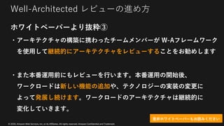 © 2020, Amazon Web Services, Inc. or its Affiliates. All rights reserved. Amazon Confidential and Trademark
Well-Architected レビューの進め⽅
ホワイトペーパーより抜粋③
・アーキテクチャの構築に携わったチームメンバーが W-Aフレームワーク
を使⽤して継続的にアーキテクチャをレビューすることをお勧めします
・また本番運⽤前にもレビューを⾏います。本番運⽤の開始後、
ワークロードは新しい機能の追加や、テクノロジーの実装の変更に
よって発展し続けます。ワークロードのアーキテクチャは継続的に
変化していきます。
是⾮ホワイトペーパーもお読みください
 