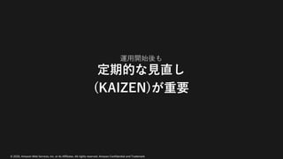 © 2020, Amazon Web Services, Inc. or its Affiliates. All rights reserved. Amazon Confidential and Trademark
運⽤開始後も
定期的な⾒直し
(KAIZEN)が重要
 