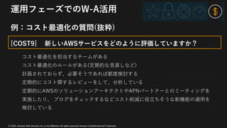 © 2020, Amazon Web Services, Inc. or its Affiliates. All rights reserved. Amazon Confidential and Trademark
運⽤フェーズでのW-A活⽤
例：コスト最適化の質問(抜粋)
[COST9] 新しいAWSサービスをどのように評価していますか？
コスト最適化を担当するチームがある
コスト最適化のルールがある(定期的な⾒直しなど)
計画されておらず、必要そうであれば都度検討する
定期的にコスト関するレビューをして、分析している
定期的にAWSのソリューションアーキテクトやAPNパートナーとのミーティングを
実施したり、 ブログをチェックするなどコスト削減に役⽴ちそうな新機能の適⽤を
検討している
 