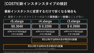 © 2020, Amazon Web Services, Inc. or its Affiliates. All rights reserved. Amazon Confidential and Trademark
[COST9]新インスタンスタイプの検討
最新インスタンスに変更するだけで安くなる場合も
• 最新インタンスファミリーのほうが⾼性能かつ安価なことが多い
vCPU 4コア(ECU13.5)
メモリ30.5GB
vCPU 4コア(ECU13.0)
メモリ30.5GB
R3とR4ではR4の⽅が約20%安価
*インスタンスタイプによる異なる
r4.xlarge r3.xlarge
$ 0.3200 $ 0.3990
vCPU 4コア(ECU16.0)
メモリ32.0GB
r5.xlarge
$0.3040
R3とR5ではR5の⽅が約24%安価
*インスタンスタイプによる異なる
 