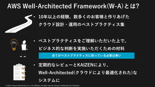 © 2020, Amazon Web Services, Inc. or its Affiliates. All rights reserved. Amazon Confidential and Trademark
AWS Well-Architected Framework(W-A)とは?
• 10年以上の経験、数多くのお客様と作りあげた
クラウド設計・運⽤のベストプラクティス集
• ベストプラクティスをご理解いただいた上で、
ビジネス的な判断を実施いただくための材料
• 定期的なレビューとKAIZENにより、
Well-Architected(クラウドにより最適化された)な
システムに
全てがベストプラクティスに則っている必要は無い
 