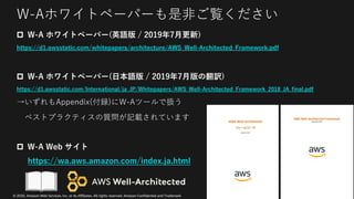 © 2020, Amazon Web Services, Inc. or its Affiliates. All rights reserved. Amazon Confidential and Trademark
W-Aホワイトペーパーも是⾮ご覧ください
p W-A ホワイトペーパー(英語版 / 2019年7⽉更新)
https://d1.awsstatic.com/whitepapers/architecture/AWS_Well-Architected_Framework.pdf
p W-A ホワイトペーパー(⽇本語版 / 2019年7⽉版の翻訳)
https://d1.awsstatic.com/International/ja_JP/Whitepapers/AWS_Well-Architected_Framework_2018_JA_final.pdf
→いずれもAppendix(付録)にW-Aツールで扱う
ベストプラクティスの質問が記載されています
p W-A Web サイト
https://wa.aws.amazon.com/index.ja.html
 