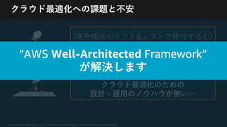 © 2020, Amazon Web Services, Inc. or its Affiliates. All rights reserved. Amazon Confidential and Trademark
クラウド最適化への課題と不安
(既存構成のリフト&シフトで移⾏するが)
クラウド最適化が出来るだろうか？
オンプレミスでの経験は豊富だが、
クラウド最適化のための
設計・運⽤のノウハウが無い…
”AWS Well-Architected Framework”
が解決します
 