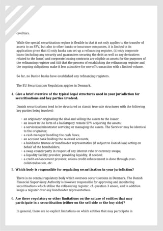 creditors.
While the special securitisation regime is flexible in that it not only applies to the transfer of
assets to an SPV, but also to other banks or insurance companies, it is limited in its
application given that (i) only banks can set up a refinancing register, (ii) only corporate
loans (including any security and guarantees securing the debt as well as any derivatives
related to the loans) and corporate leasing contracts are eligible as assets for the purposes of
the refinancing register and (iii) that the process of establishing the refinancing register and
the ongoing obligations make it less attractive for one-off transaction with a limited volume.
So far, no Danish banks have established any refinancing registers.
The EU Securitisation Regulation applies in Denmark.
Give a brief overview of the typical legal structures used in your jurisdiction for4.
securitisations and key parties involved.
Danish securitisations tend to be structured as classic true sale structures with the following
key parties being involved:
an originator originating the deal and selling the assets to the Issuer;
an issuer in the form of a bankruptcy remote SPV acquiring the assets;
a servicer/administrator servicing or managing the assets. The Servicer may be identical
to the originator;
a cash manager handling the cash flows;
an account bank holding the relevant accounts;
a bond/note trustee or bondholder representative (if subject to Danish law) acting on
behalf of the bondholders;
a swap counterparty in respect of any interest rate or currency swaps;
a liquidity facility provider, providing liquidity, if needed;
a credit-enhancement provider, unless credit enhancement is done through over-
collateralisation, etc.
Which body is responsible for regulating securitisation in your jurisdiction?5.
There is no central regulatory body which oversees securitisations in Denmark. The Danish
Financial Supervisory Authority is however responsible for approving and monitoring
securitisations which utilise the refinancing register, cf. question 3 above, and in addition
keeps a register over any bondholder representatives.
Are there regulatory or other limitations on the nature of entities that may6.
participate in a securitisation (either on the sell side or the buy side)?
In general, there are no explicit limitations on which entities that may participate in
 