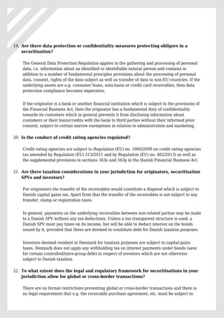 Are there data protection or confidentiality measures protecting obligors in a19.
securitisation?
The General Data Protection Regulation applies to the gathering and processing of personal
data, i.e. information about an identified or identifiable natural person and contains in
addition to a number of fundamental principles provisions about the processing of personal
data, consent, rights of the data subject as well as transfer of data to non-EU countries. If the
underlying assets are e.g. consumer loans, auto-loans or credit card receivables, then data
protection compliance becomes imperative.
If the originator is a bank or another financial institution which is subject to the provisions of
the Financial Business Act, then the originator has a fundamental duty of confidentiality
towards its customers which in general prevents it from disclosing information about
customers or their loans/credits with the bank to third parties without their informed prior
consent, subject to certain narrow exemptions in relation to administration and marketing.
Is the conduct of credit rating agencies regulated?20.
Credit rating agencies are subject to Regulation (EU) no. 1060/2009 on credit rating agencies
(as amended by Regulation (EU) 513/2011 and by Regulation (EU) no. 462/2013) as well as
the supplemental provisions in sections 343o and 343p in the Danish Financial Business Act.
Are there taxation considerations in your jurisdiction for originators, securitisation21.
SPVs and investors?
For originators the transfer of the receivables would constitute a disposal which is subject to
Danish capital gains tax. Apart from that the transfer of the receivables is not subject to any
transfer, stamp or registration taxes.
In general, payments on the underlying receivables between non-related parties may be made
to a Danish SPV without any tax deductions. Unless a tax transparent structure is used, a
Danish SPV must pay taxes on its income, but will be able to deduct interest on the bonds
issued by it, provided that these are deemed to constitute debt for Danish taxation purposes.
Investors deemed resident in Denmark for taxation purposes are subject to capital gains
taxes. Denmark does not apply any withholding tax on interest payments under bonds (save
for certain controlled/intra-group debt) in respect of investors which are not otherwise
subject to Danish taxation.
To what extent does the legal and regulatory framework for securitisations in your22.
jurisdiction allow for global or cross-border transactions?
There are no formal restrictions preventing global or cross-border transactions and there is
no legal requirement that e.g. the receivable purchase agreement, etc. must be subject to
 