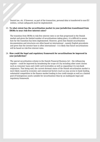 Danish law, etc. If however, as part of the transaction, personal data is transferred to non-EU
entities, certain safeguards must be implemented.
To what extent has the securitisation market in your jurisdiction transitioned from23.
IBORs to near risk-free interest rates?
The transition from IBORs to risk-free interest rates is not that progressed in the Danish
market and given the limited number of securitisations taking place, it is difficult to assess
how far the transition has been implemented. However, given that Danish securitisation
documentation and structures are often based on international – namely English precedents
and given that the investor base is often international – it is likely that future securitisations
will be based on risk-free interest rates.
How could the legal and regulatory framework for securitisations be improved in24.
your jurisdiction?
The special securitisation scheme in the Danish Financial Business Act – the refinancing
register – could be improved by broadening the scope of it by including other asset classes
such as consumer loans and credit card receivables as well as expanding it to non-bank
originators. That being said, the current dormant status of the Danish securitisation market is
more likely caused by economic and commercial factors (such as easy access to bank funding,
substantial competition in the finance market leading to low credit margin as well as a limited
pool of homogenous assets suitable for securitisation) than by an inadequate legal and
regulatory framework.
 