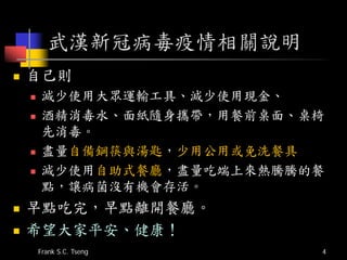 武漢新冠病毒疫情相關說明
 自己則
 減少使用大眾運輸工具、減少使用現金、
 酒精消毒水、面紙隨身攜帶，用餐前桌面、桌椅
先消毒。
 盡量自備鋼筷與湯匙，少用公用或免洗餐具
 減少使用自助式餐廳，盡量吃端上來熱騰騰的餐
點，讓病菌沒有機會存活。
 早點吃完，早點離開餐廳。
 希望大家平安、健康！
Frank S.C. Tseng 4
 