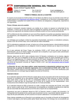 CONFEDERACIÓN GENERAL DEL TRABAJO
Sección Sindical Tragsatec Madrid
C/ Alenza, 13 – 2ª planta Tfno.: 91 533 72 15 E-mail: madrid@cgttec.es
28003 Madrid Fax: 91 534 13 00 Web: http://madrid.cgttec.es
FIRMAR O FIRMEZA, ESA ES LA CUESTIÓN
En alusión al comunicado de CCOO emitido el 10 de febrero de 2020 en el que se arremete contra CGT por
nuestra postura en la negociación del calendario laboral, consistente en no renunciar a propuestas justas y
fundamentadas ni perjudicar con nuestra firma a un colectivo de trabajadores y trabajadoras, respondemos
con argumentos.
Firmar o firmeza, esa es la cuestión
Cuando el empresario necesita implantar una medida de su interés no requiere la conformidad de los
sindicatos, a menos que le sirva para vestir de legalidad los aspectos donde no la haya. En tal caso, se
produce una negociación de intereses donde los sindicatos venden su firma a cambio de prebendas.
CGT se diferencia de otros sindicatos en que nunca firma despidos ni acuerdos que perjudican derechos de
los trabajadores y las trabajadoras, pues ningún beneficio para una parte de la plantilla justifica un perjuicio
para otra.
Los sindicatos que se pliegan a todas las propuestas empresariales, ejerciendo un sindicalismo cortesano,
acusan a CGT de no firmar nada, como si ello fuera de malos sindicalistas.
CGT lo entendemos justamente al revés: el hecho de no firmar acuerdos lesivos o discriminatorios para los
trabajadores y las trabajadoras es una obligación moral de cualquier sindicato que se digne de ser llamado
así.
En el caso particular del Grupo Tragsa, los sindicatos CCOO y UGT forman parte del Consejo de
Administración, que es el máximo órgano de decisión de la compañía, lo que supone cierta subordinación
de la acción sindical a lo que ahí decidan.
Además, hasta junio de 2012, estos sindicatos tenían 22 liberados contratados por la empresa, algunos
desde 1987, pero que no trabajaban en ella sino que realizaban tareas de cargos sindicales para CCOO y
UGT en sus organizaciones. En octubre-noviembre de 2012 fueron despedidos 10 (6 de UGT y los 4 de
CCOO) y en 2013 se despidió a los 12 que quedaban de UGT. Esto confirma la existencia de, al menos,
una forma de financiación conocida de Tragsa a CCOO y UGT, que CGT denunciamos ante la Fiscalía
Anticorrupción.
La Dirección, de uno u otro signo político, acaba imponiendo la interpretación arbitraria que más le
favorece tras un periodo de aparente negociación con la conformidad de CCOO, UGT y CSIF. Ante
esta actitud, nuestra postura es de total oposición. Cuando los acuerdos a firmar sean beneficiosos para
todo el personal y no contengan lagunas legales entonces los firmaremos.
Calendario laboral
En el calendario laboral de 2019 la Dirección aceptó alguna de las propuestas del Comité de Empresa para
favorecer la conciliación de la vida personal, familiar y laboral que hasta entonces no había concedido,
como poder entrar a partir de las 7:30. La contrapartida estaba en que el personal del turno de tarde
perdiera la mitad del plus de nocturnidad, con la firma de la mayoría de sus representantes, como
consecuencia de la entrada en vigor de la jornada de 37,5 horas semanales.
En el calendario laboral de 2020 la Dirección ha vuelto a aceptar otra propuesta del Comité, como poder
salir en verano a partir de las 14:00. Nuevamente, la contrapartida es consolidar la pérdida de la mitad del
plus de nocturnidad del citado personal con la firma de la mayoría de sus representantes.
Suponemos que para el calendario laboral de 2021 la Dirección volverá a aceptar otra propuesta y la
contrapartida será la pérdida de los puentes para el personal a turnos, cuyo tiempo deberán recuperar a lo
largo del año para disfrutarlos, tal como avanzó en la reunión celebrada el 17 de diciembre de 2019.
Estas mejoras aceptadas por la Dirección le son gratuitas pues no incumplen el Acuerdo de Homologación
ni tienen coste alguno y las habría podido aplicar desde hace tiempo. Sin embargo, las va concediendo por
 