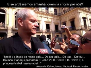 E se ardêssemos amanhã, quem ia chorar por nós?
“Isto é a génese do nosso país… Do teu país… Do teu… Do teu…
Do meu. Por aqui passaram D. João VI, D. Pedro I, D. Pedro II; a
princesa Isabel nasceu aqui…”
Alexander Kellner, Museu Nacional, Rio de Janeiro
 