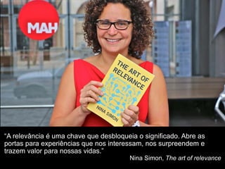 “A relevância é uma chave que desbloqueia o significado. Abre as
portas para experiências que nos interessam, nos surpreendem e
trazem valor para nossas vidas.”
Nina Simon, The art of relevance
 