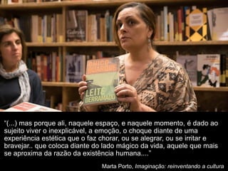 “(...) mas porque ali, naquele espaço, e naquele momento, é dado ao
sujeito viver o inexplicável, a emoção, o choque diante de uma
experiência estética que o faz chorar, ou se alegrar, ou se irritar e
bravejar.. que coloca diante do lado mágico da vida, aquele que mais
se aproxima da razão da existência humana....”
Marta Porto, Imaginação: reinventando a cultura
 